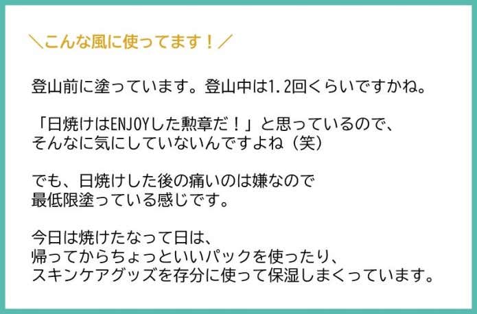 登山前に塗ってます あとは登山中1.2回?くらいですかね 日焼けはENJOYした勲章だ!と思っているのでそんなに気にしてないんですよね笑 すみません笑 あ、でも、日焼けした後の痛いのは嫌なので最低限塗ってる感じです あとは、今日焼けたなーって日は帰ってからちょっといいパックを使ったり、スキンケアグッズを存分に使って保湿しまくってます