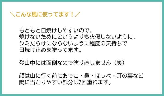 もともと日焼けしやすいので、焼けないためにっていうよりも火傷しないようにシミだらけにならないように程度な気持ちで日焼け止めを塗ってます。登山中には面倒なので塗り直さないです!笑 顔は山に行く前におでこ・鼻・ほっぺ・耳の裏など陽に当たりやすい部分は2回重ねます。
