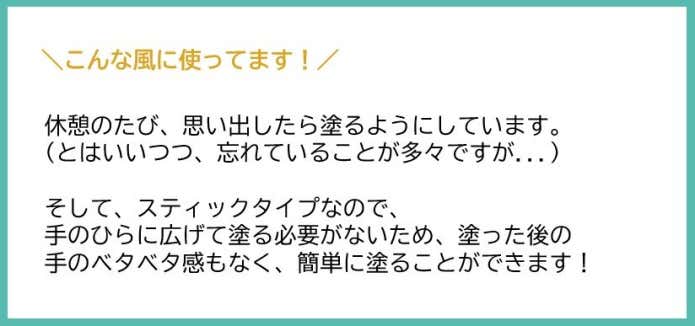 休憩のたび、思い出したらぬるようにしています。(とはいいつつ、忘れていることが多々ですが...) そして、スティックタイプなので、手のひらに広げて塗る必要がない為、なった後の手のベタベタ感もなく、簡単にぬることができます!