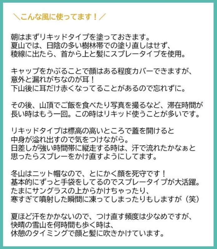 朝はまずリキッドタイプをつけておきます。 夏山では、日陰の多い樹林帯でのつけ直しはせず。稜線に出たら、首から上と髪にスプレータイプを使用してます。キャップを被る事で顔はある程度カバーできますが、意外と漏れがちなのが耳!下山後耳だけ赤くなってる事があるので忘れずに。 その後、山頂でご飯を食べたり写真を撮るなど、滞在時間が長い時はもう一回。この時はリキッド使う事が多いです。リキッドタイプは標高の高いところで蓋を開けると中身が溢れ出すので気をつけながら。 日差しが強い時間帯に縦走する時は、汗で流れたかなぁと思ったらスプレーをかけ直すようにしてます。 冬山はニット帽なので、とにかく顔を死守です!基本的にずっと手袋をしてるのでスプレータイプが大活躍。たまにサングラスの上からかけちゃったり、寒すぎて噴射した瞬間に凍ってしまったりもしますが笑。 夏程汗をかかないので、つけ直す頻度は少なめですが、快晴の雪山を何時間も歩く時は、休憩のタイミングで顔と髪に吹きかけています。